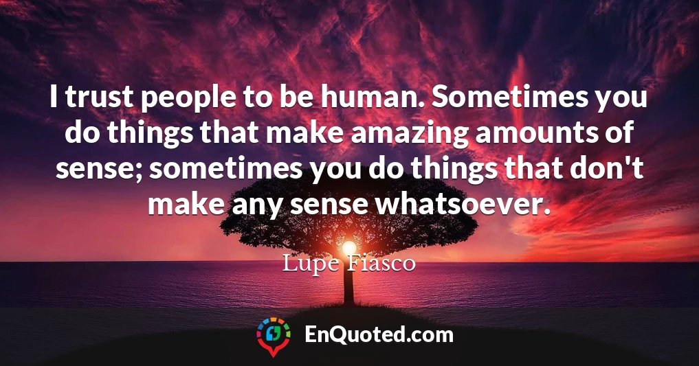 I trust people to be human. Sometimes you do things that make amazing amounts of sense; sometimes you do things that don't make any sense whatsoever.