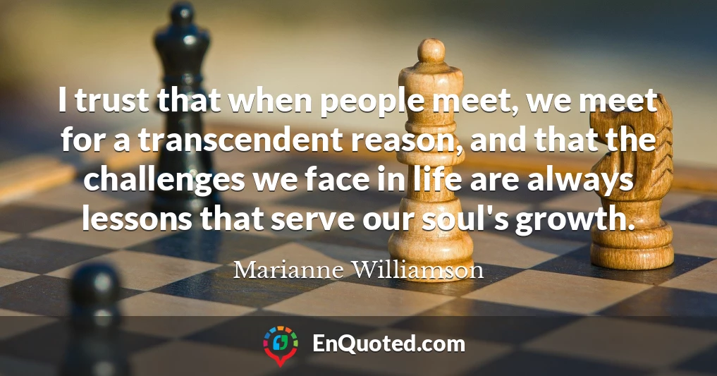 I trust that when people meet, we meet for a transcendent reason, and that the challenges we face in life are always lessons that serve our soul's growth.