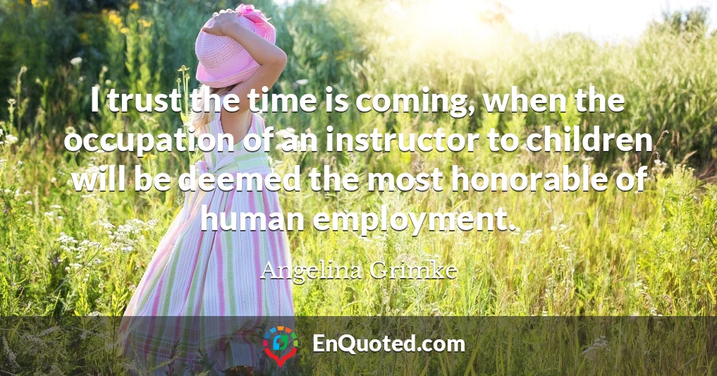 I trust the time is coming, when the occupation of an instructor to children will be deemed the most honorable of human employment.