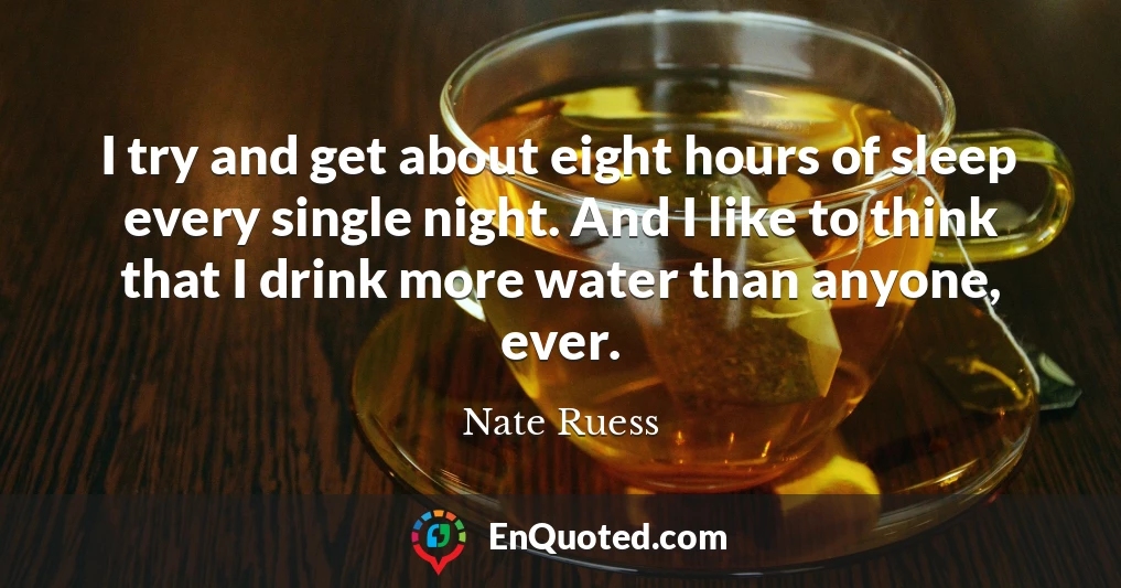 I try and get about eight hours of sleep every single night. And I like to think that I drink more water than anyone, ever.