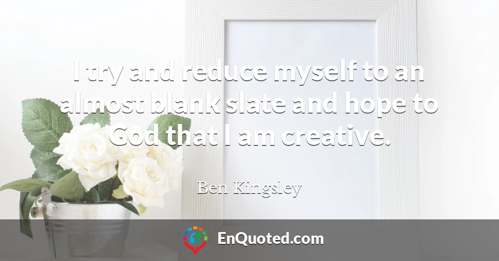I try and reduce myself to an almost blank slate and hope to God that I am creative.