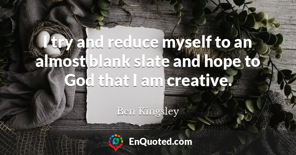 I try and reduce myself to an almost blank slate and hope to God that I am creative.