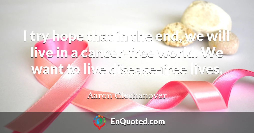 I try hope that in the end, we will live in a cancer-free world. We want to live disease-free lives.