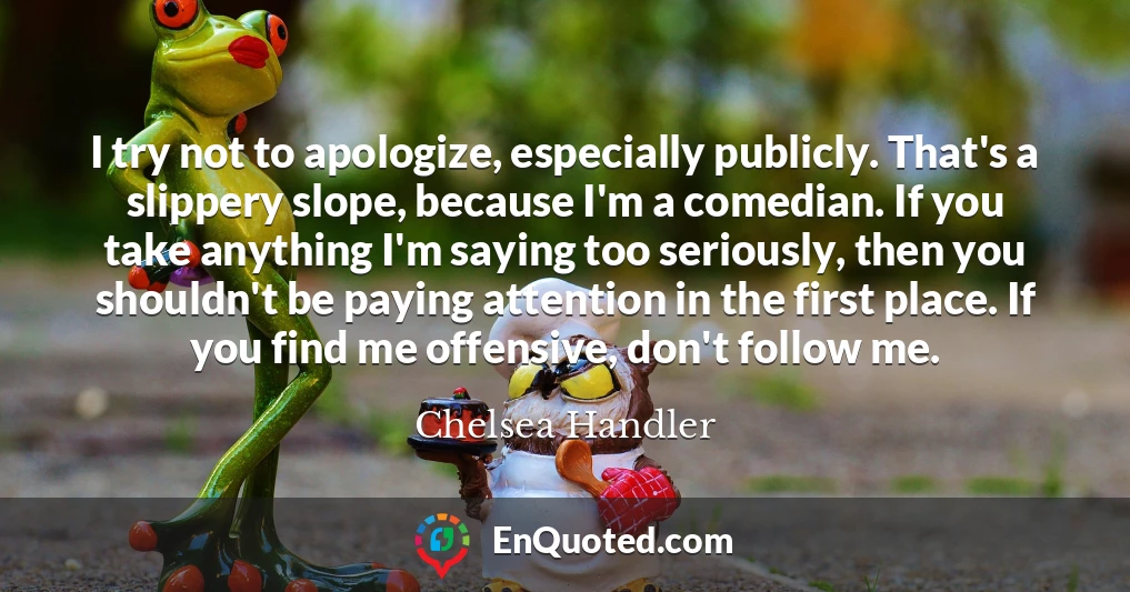 I try not to apologize, especially publicly. That's a slippery slope, because I'm a comedian. If you take anything I'm saying too seriously, then you shouldn't be paying attention in the first place. If you find me offensive, don't follow me.
