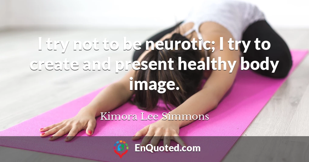 I try not to be neurotic; I try to create and present healthy body image.