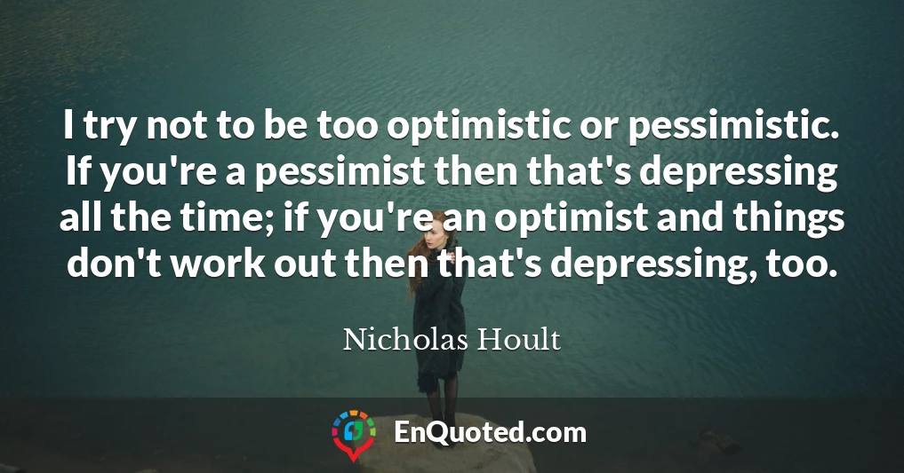 I try not to be too optimistic or pessimistic. If you're a pessimist then that's depressing all the time; if you're an optimist and things don't work out then that's depressing, too.