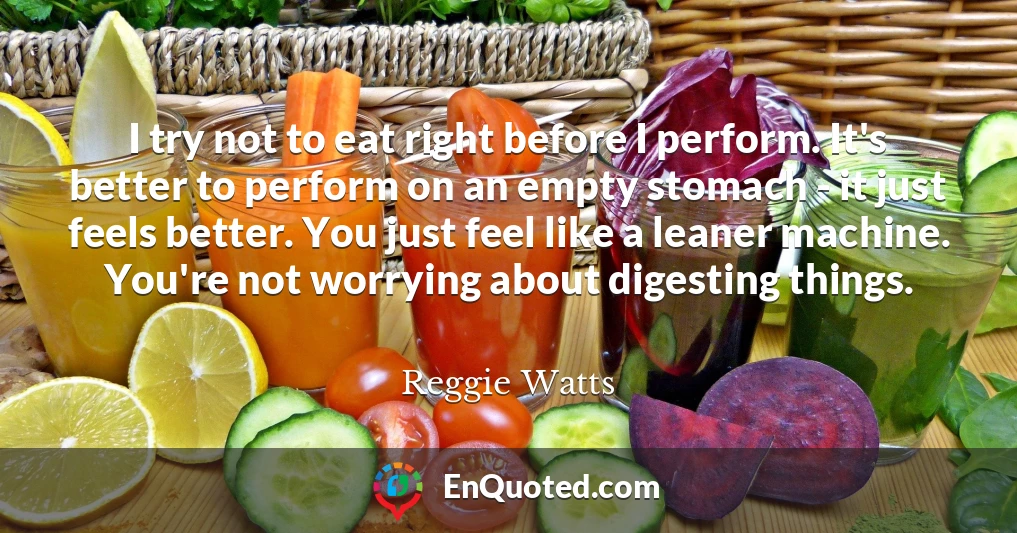I try not to eat right before I perform. It's better to perform on an empty stomach - it just feels better. You just feel like a leaner machine. You're not worrying about digesting things.