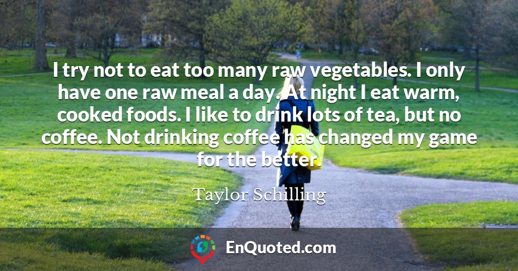I try not to eat too many raw vegetables. I only have one raw meal a day. At night I eat warm, cooked foods. I like to drink lots of tea, but no coffee. Not drinking coffee has changed my game for the better.