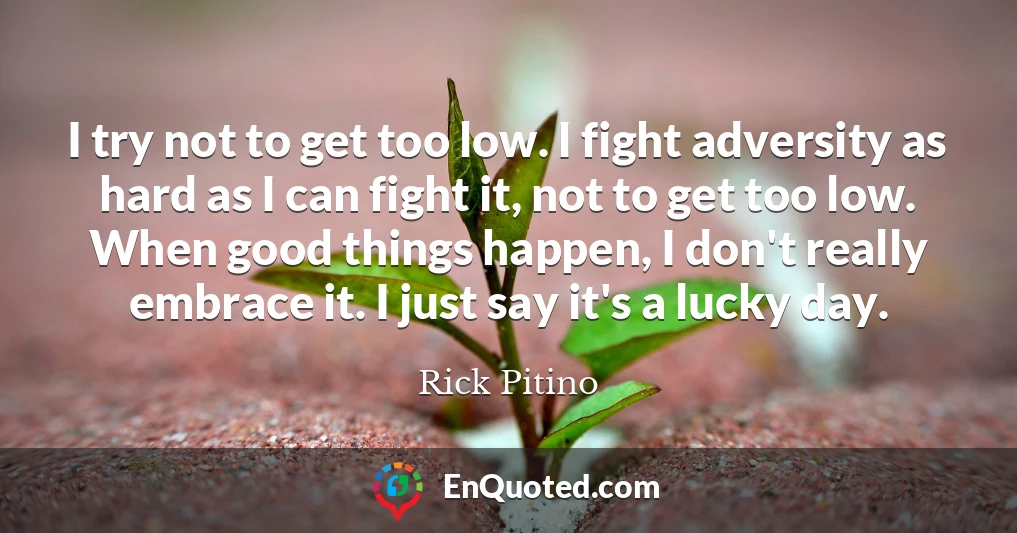 I try not to get too low. I fight adversity as hard as I can fight it, not to get too low. When good things happen, I don't really embrace it. I just say it's a lucky day.