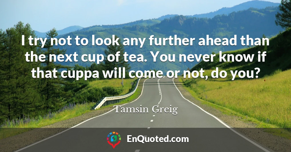 I try not to look any further ahead than the next cup of tea. You never know if that cuppa will come or not, do you?