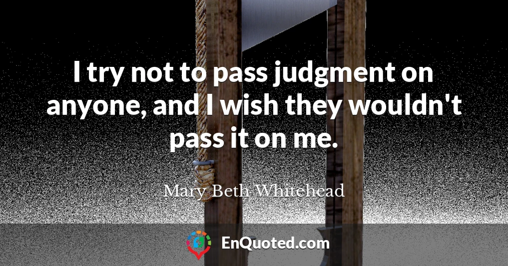 I try not to pass judgment on anyone, and I wish they wouldn't pass it on me.
