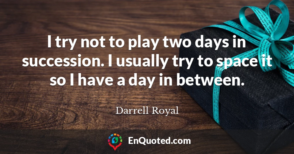 I try not to play two days in succession. I usually try to space it so I have a day in between.