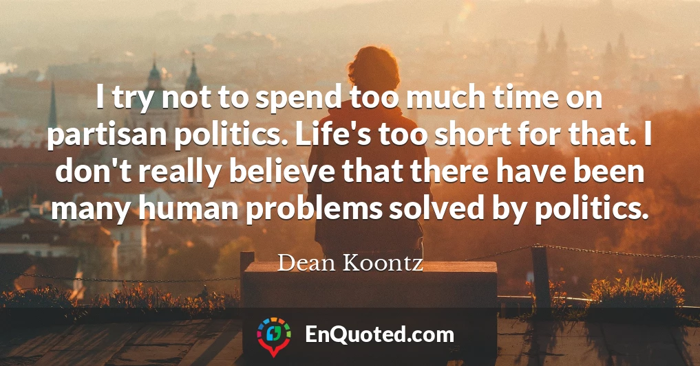 I try not to spend too much time on partisan politics. Life's too short for that. I don't really believe that there have been many human problems solved by politics.