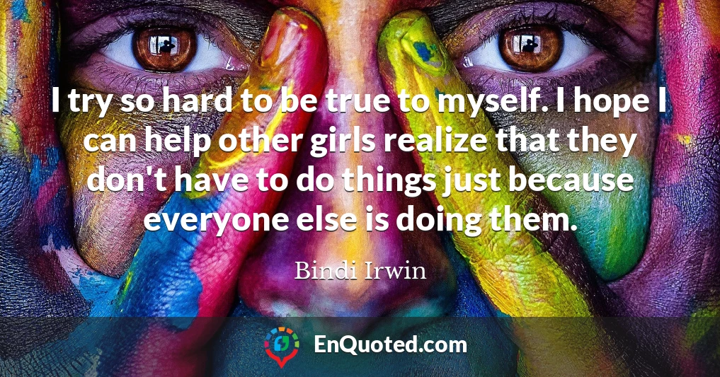 I try so hard to be true to myself. I hope I can help other girls realize that they don't have to do things just because everyone else is doing them.
