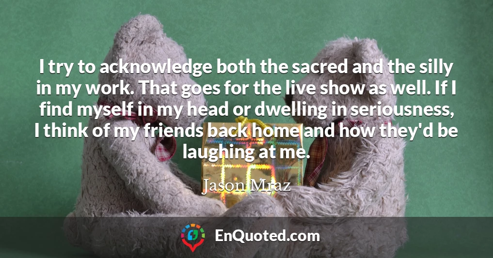 I try to acknowledge both the sacred and the silly in my work. That goes for the live show as well. If I find myself in my head or dwelling in seriousness, I think of my friends back home and how they'd be laughing at me.