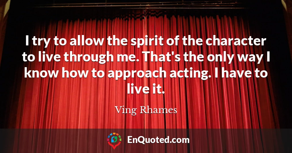 I try to allow the spirit of the character to live through me. That's the only way I know how to approach acting. I have to live it.