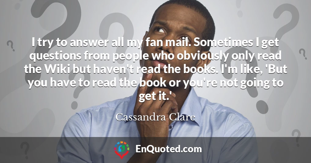 I try to answer all my fan mail. Sometimes I get questions from people who obviously only read the Wiki but haven't read the books. I'm like, 'But you have to read the book or you're not going to get it.'