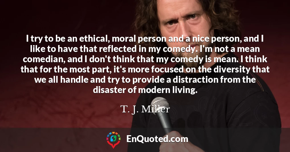 I try to be an ethical, moral person and a nice person, and I like to have that reflected in my comedy. I'm not a mean comedian, and I don't think that my comedy is mean. I think that for the most part, it's more focused on the diversity that we all handle and try to provide a distraction from the disaster of modern living.