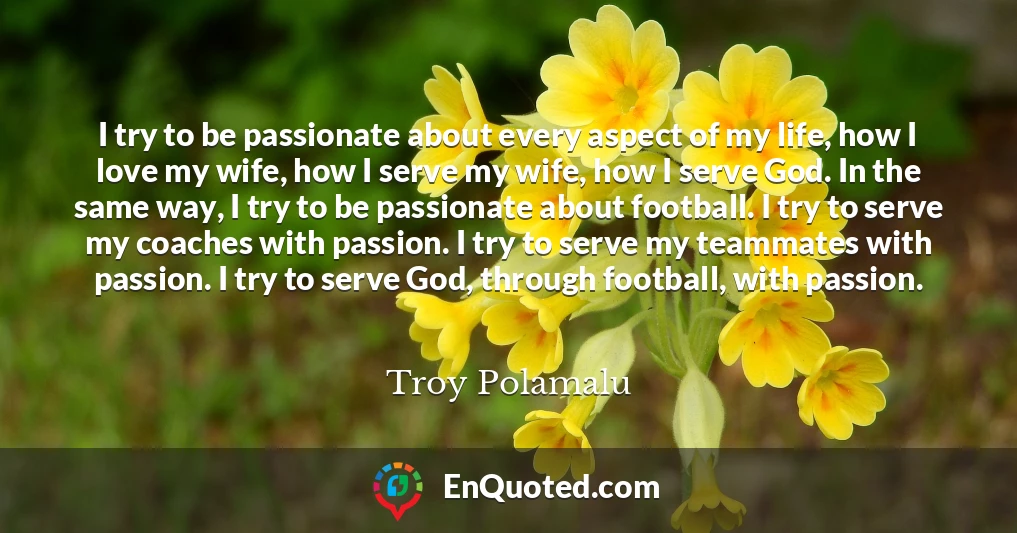 I try to be passionate about every aspect of my life, how I love my wife, how I serve my wife, how I serve God. In the same way, I try to be passionate about football. I try to serve my coaches with passion. I try to serve my teammates with passion. I try to serve God, through football, with passion.