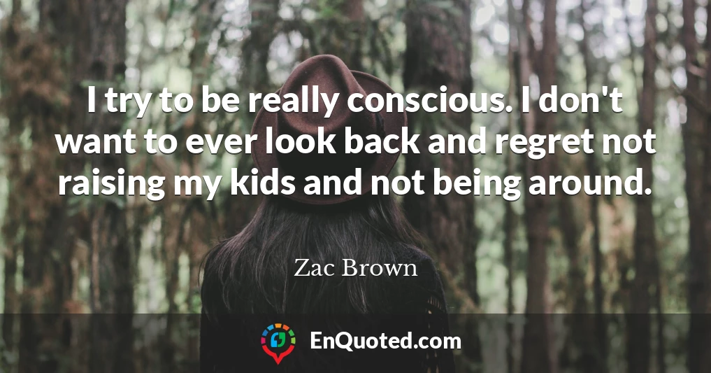 I try to be really conscious. I don't want to ever look back and regret not raising my kids and not being around.