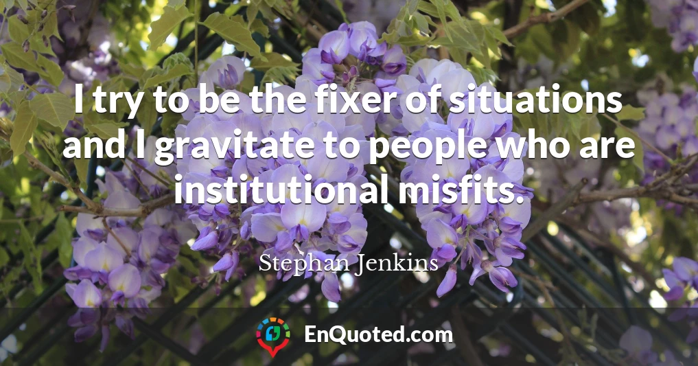 I try to be the fixer of situations and I gravitate to people who are institutional misfits.