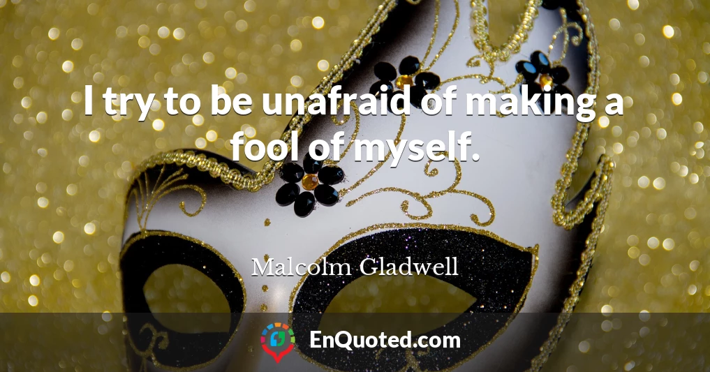 I try to be unafraid of making a fool of myself.