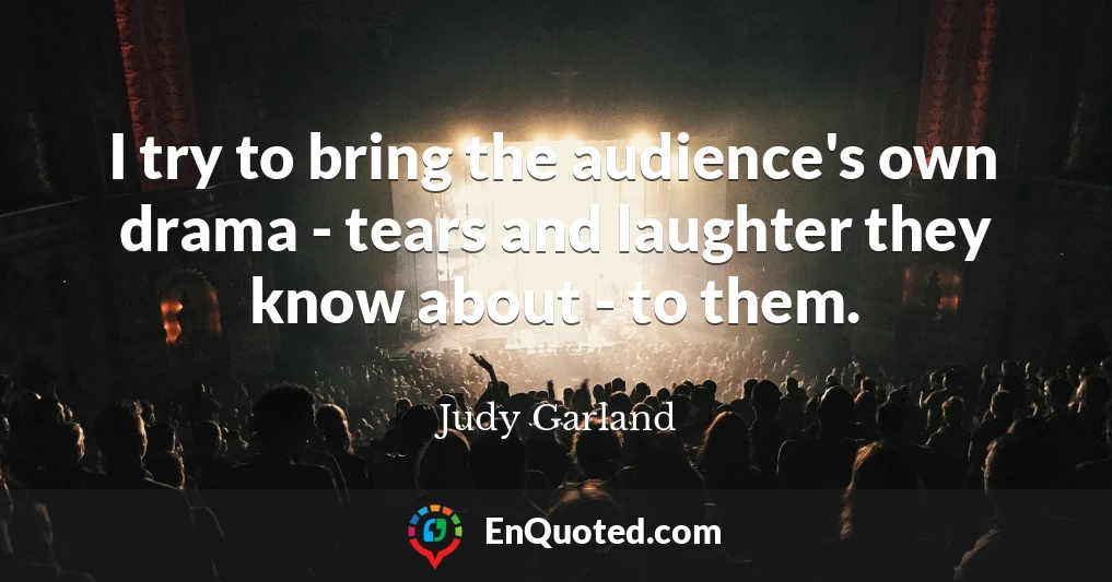 I try to bring the audience's own drama - tears and laughter they know about - to them.