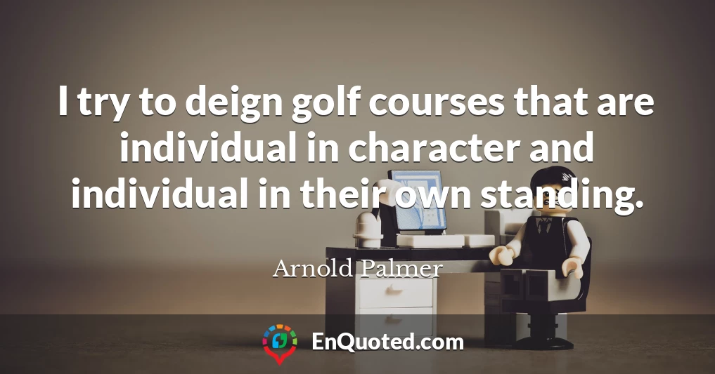 I try to deign golf courses that are individual in character and individual in their own standing.