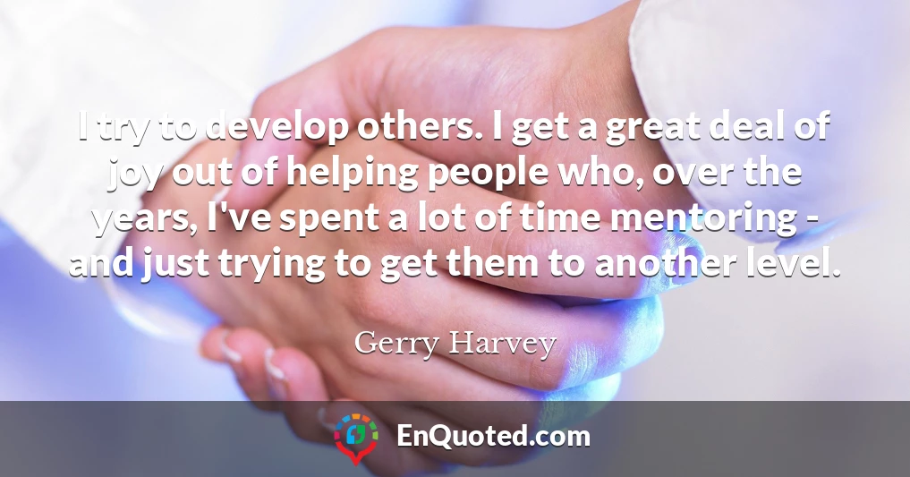 I try to develop others. I get a great deal of joy out of helping people who, over the years, I've spent a lot of time mentoring - and just trying to get them to another level.