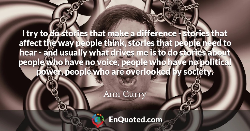 I try to do stories that make a difference - stories that affect the way people think, stories that people need to hear - and usually what drives me is to do stories about people who have no voice, people who have no political power, people who are overlooked by society.
