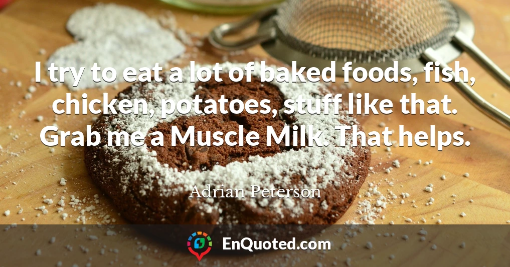 I try to eat a lot of baked foods, fish, chicken, potatoes, stuff like that. Grab me a Muscle Milk. That helps.