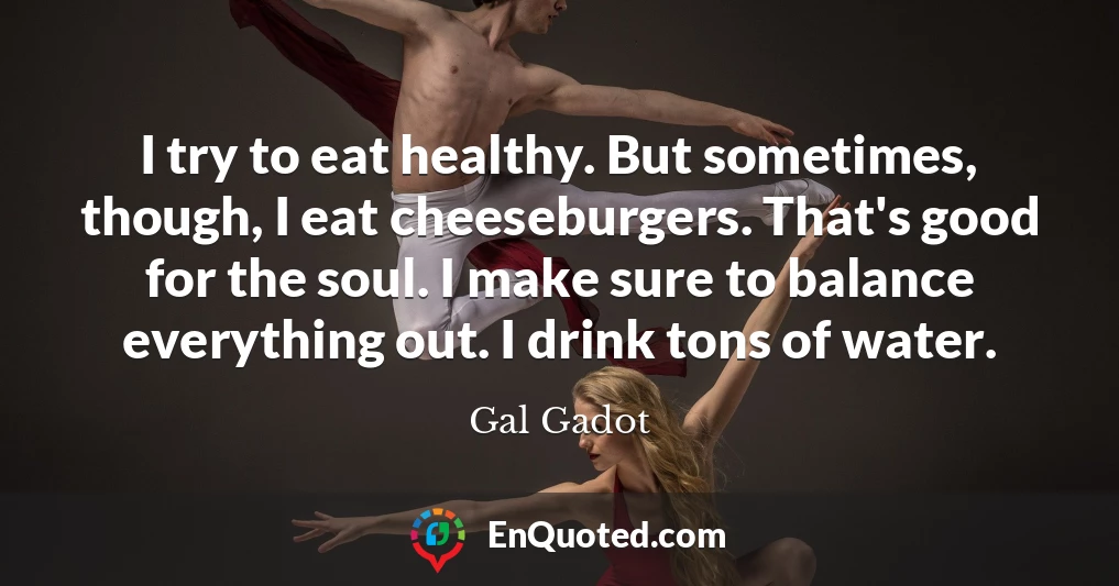 I try to eat healthy. But sometimes, though, I eat cheeseburgers. That's good for the soul. I make sure to balance everything out. I drink tons of water.