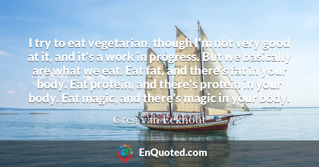 I try to eat vegetarian, though I'm not very good at it, and it's a work in progress. But we basically are what we eat. Eat fat, and there's fat in your body. Eat protein, and there's protein in your body. Eat magic, and there's magic in your body.