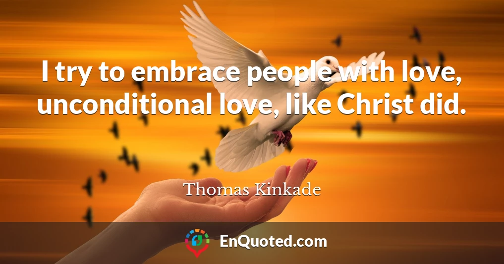 I try to embrace people with love, unconditional love, like Christ did.