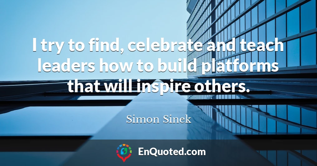 I try to find, celebrate and teach leaders how to build platforms that will inspire others.
