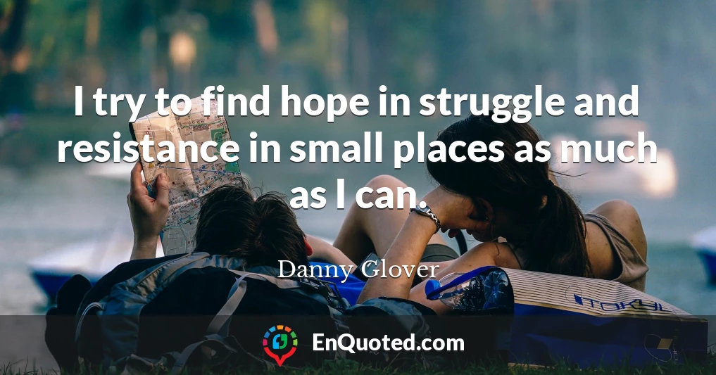 I try to find hope in struggle and resistance in small places as much as I can.