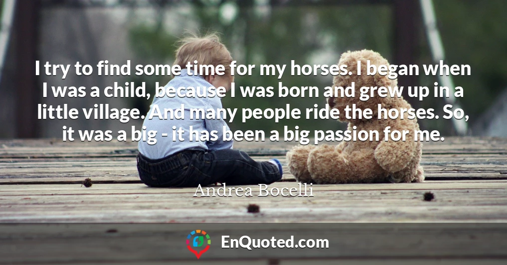 I try to find some time for my horses. I began when I was a child, because I was born and grew up in a little village. And many people ride the horses. So, it was a big - it has been a big passion for me.