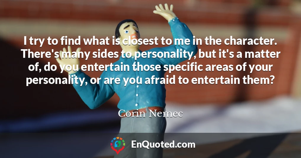 I try to find what is closest to me in the character. There's many sides to personality, but it's a matter of, do you entertain those specific areas of your personality, or are you afraid to entertain them?