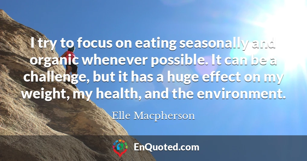 I try to focus on eating seasonally and organic whenever possible. It can be a challenge, but it has a huge effect on my weight, my health, and the environment.