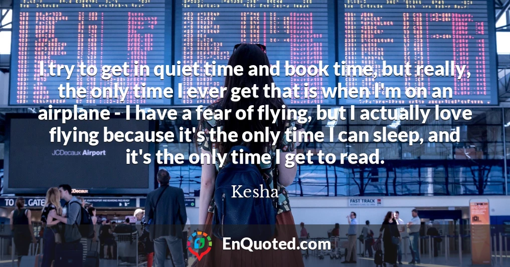I try to get in quiet time and book time, but really, the only time I ever get that is when I'm on an airplane - I have a fear of flying, but I actually love flying because it's the only time I can sleep, and it's the only time I get to read.