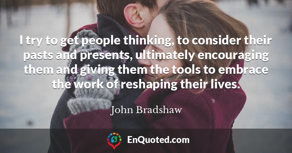 I try to get people thinking, to consider their pasts and presents, ultimately encouraging them and giving them the tools to embrace the work of reshaping their lives.