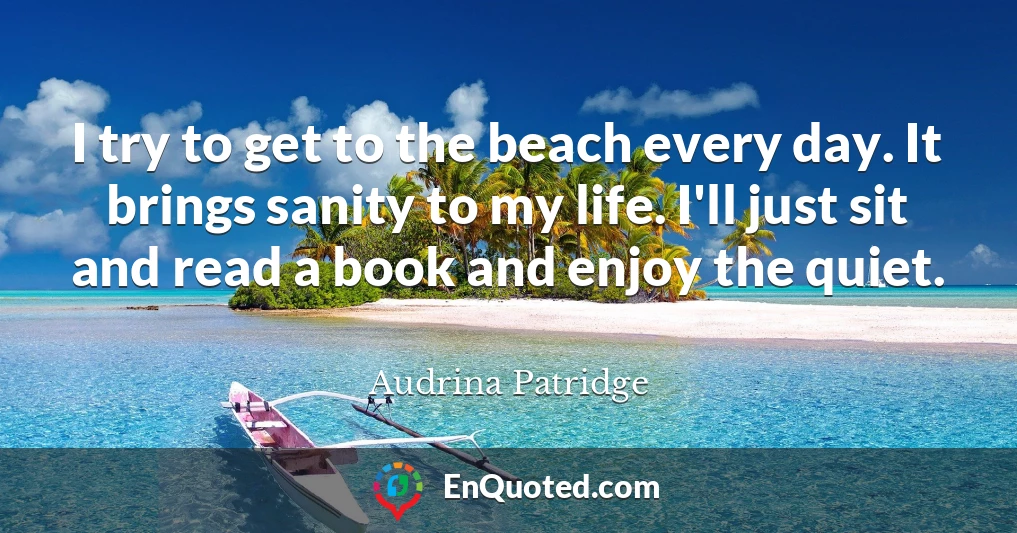 I try to get to the beach every day. It brings sanity to my life. I'll just sit and read a book and enjoy the quiet.