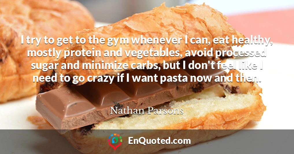 I try to get to the gym whenever I can, eat healthy, mostly protein and vegetables, avoid processed sugar and minimize carbs, but I don't feel like I need to go crazy if I want pasta now and then.