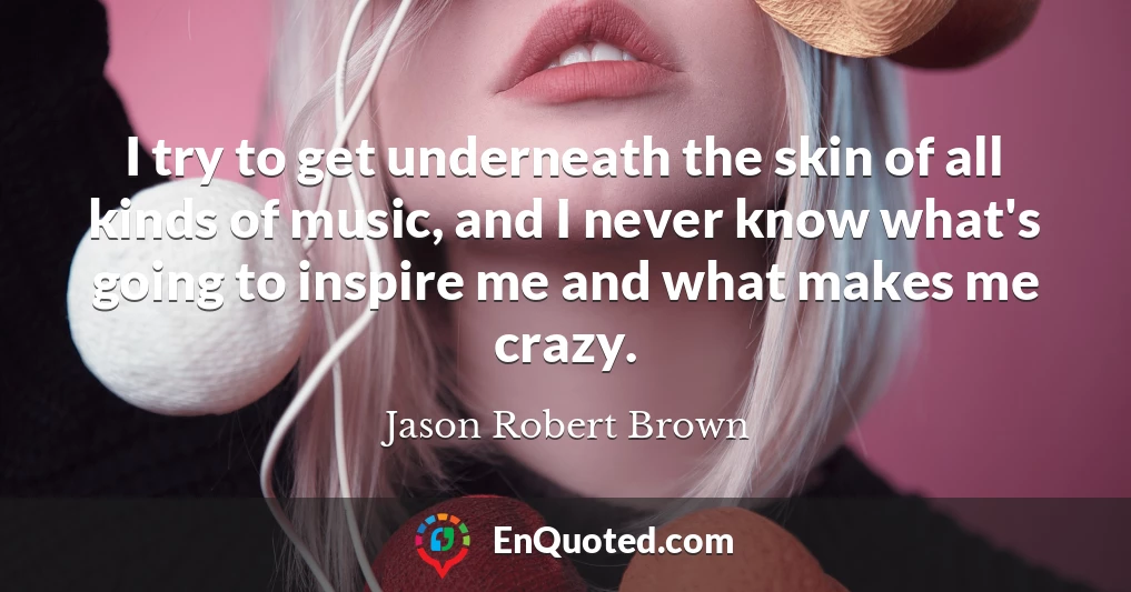 I try to get underneath the skin of all kinds of music, and I never know what's going to inspire me and what makes me crazy.