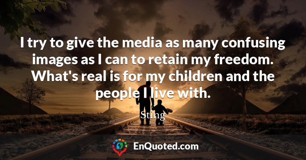 I try to give the media as many confusing images as I can to retain my freedom. What's real is for my children and the people I live with.