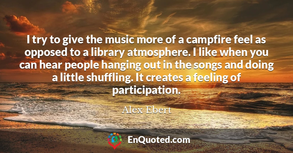 I try to give the music more of a campfire feel as opposed to a library atmosphere. I like when you can hear people hanging out in the songs and doing a little shuffling. It creates a feeling of participation.