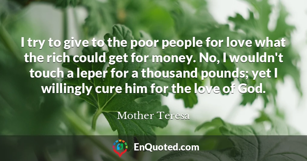 I try to give to the poor people for love what the rich could get for money. No, I wouldn't touch a leper for a thousand pounds; yet I willingly cure him for the love of God.