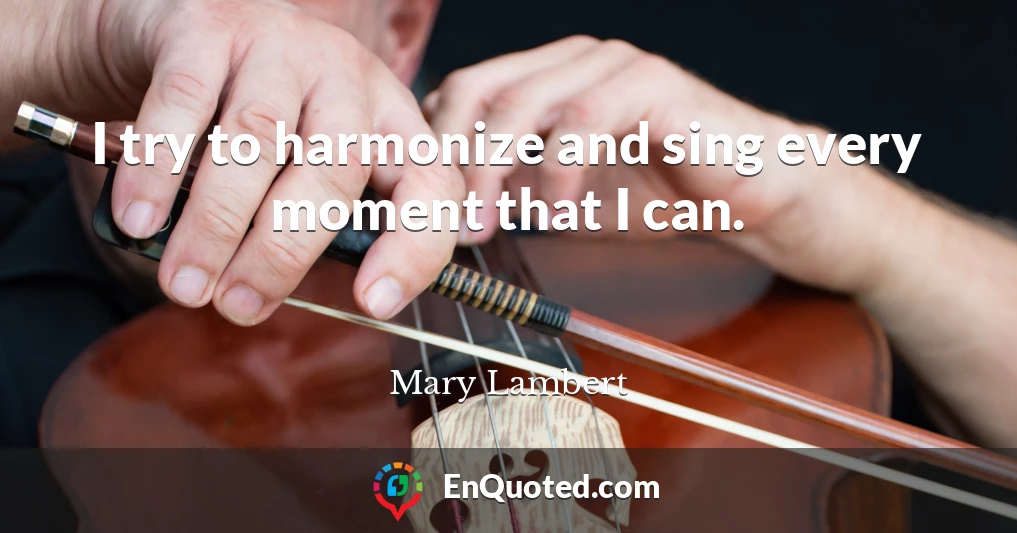 I try to harmonize and sing every moment that I can.