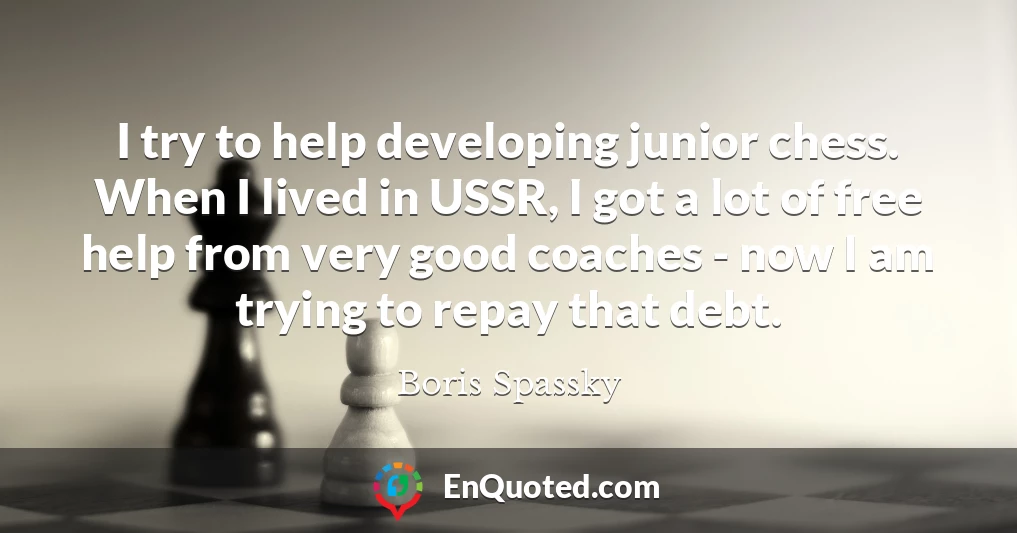 I try to help developing junior chess. When I lived in USSR, I got a lot of free help from very good coaches - now I am trying to repay that debt.