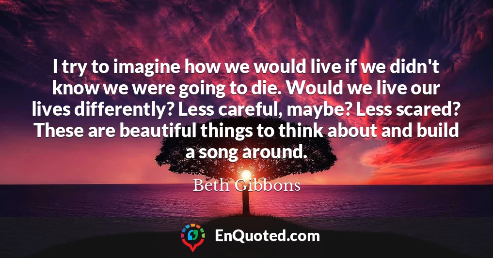 I try to imagine how we would live if we didn't know we were going to die. Would we live our lives differently? Less careful, maybe? Less scared? These are beautiful things to think about and build a song around.
